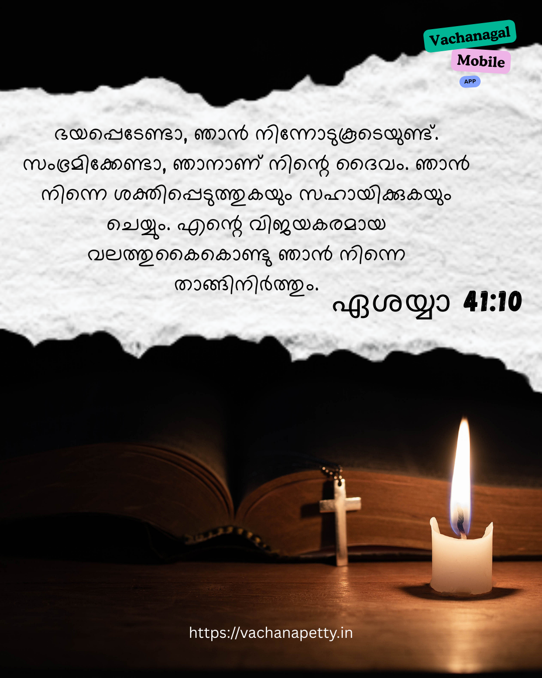 ഭയപ്പെടേണ്ടാ, ഞാന്‍ നിന്നോടുകൂടെയുണ്ട്. സംഭ്രമിക്കേണ്ടാ, ഞാനാണ് നിന്റെ ദൈവം. ഞാന്‍ നിന്നെ ശക്തിപ്പെടുത്തുകയും സഹായിക്കുകയും ചെയ്യും. എന്റെ വിജയകരമായ വലത്തുകൈകൊണ്ടു ഞാന്‍ നിന്നെതാങ്ങിനിര്‍ത്തും.
ഏശയ്യാ 41:10
