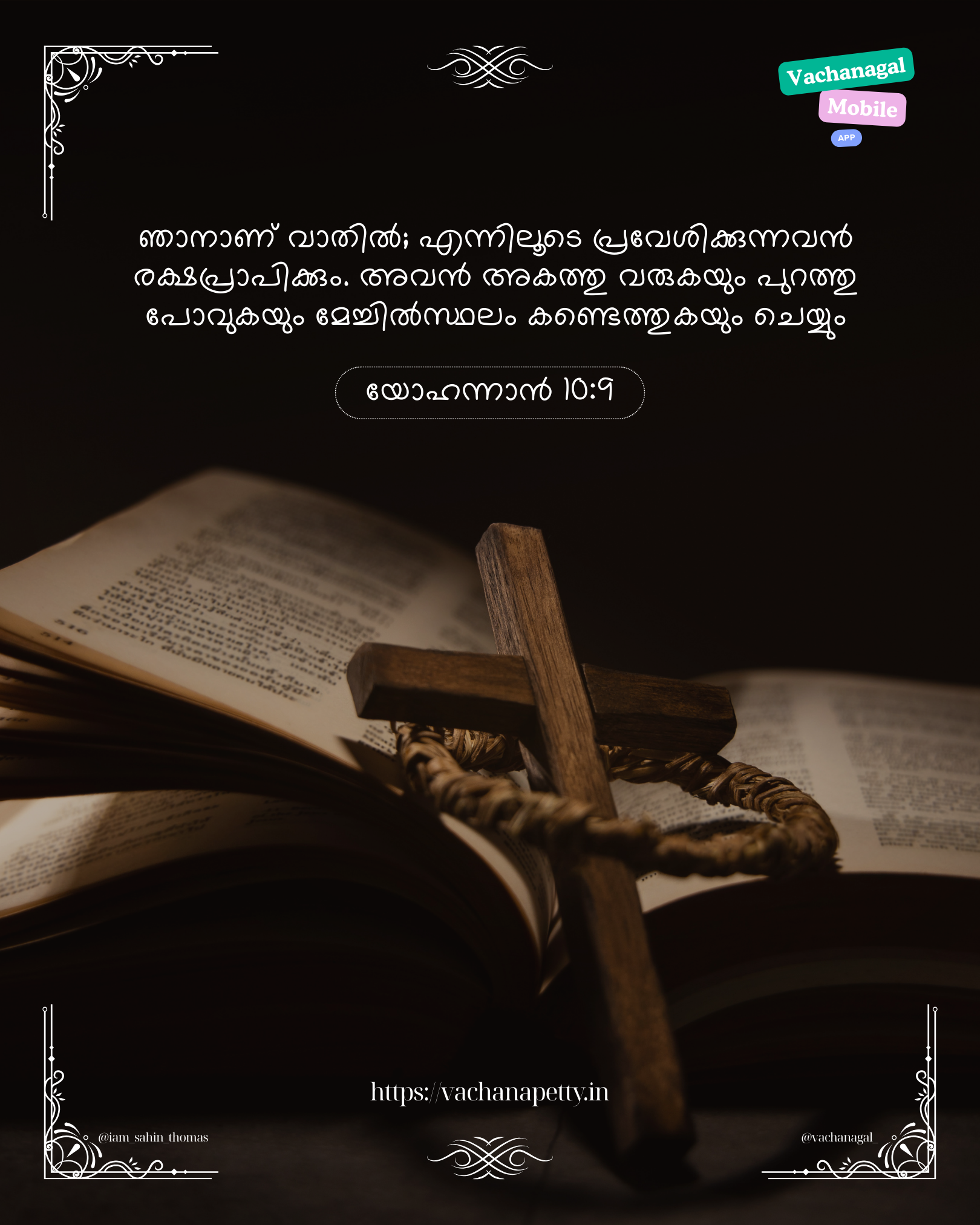 ഞാനാണ് വാതില്‍; എന്നിലൂടെ പ്രവേശിക്കുന്നവന്‍ രക്ഷപ്രാപിക്കും. അവന്‍ അകത്തു വരുകയും പുറത്തു പോവുകയും മേച്ചില്‍സ്ഥലം കണ്ടെത്തുകയും ചെയ്യും – യോഹന്നാ‌ന്‍ 10:9