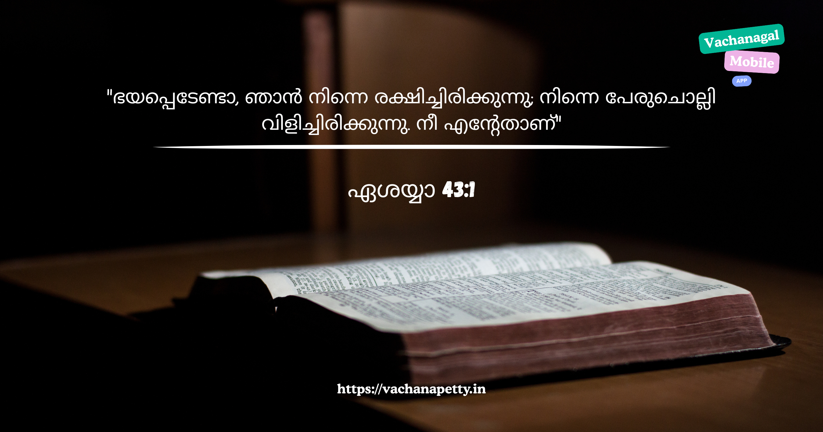 ഭയപ്പെടേണ്ടാ, ഞാന്‍ നിന്നെ രക്ഷിച്ചിരിക്കുന്നു; നിന്നെ പേരുചൊല്ലി വിളിച്ചിരിക്കുന്നു. നീ എന്റേതാണ്
ഏശയ്യാ 43:1